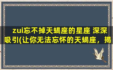 zui忘不掉天蝎座的星座 深深吸引(让你无法忘怀的天蝎座，揭秘其深不可测的吸引力！)